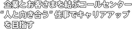 企業とお客さまを結ぶコールセンター “人と向き合う”仕事でキャリアアップを目指す