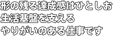 形の残る達成感はひとしお 生活基盤を支えるやりがいのある仕事です