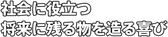 社会に役立つ 将来に残る物を造る喜び