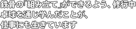 鉄骨の｢組み立て｣ができるよう、修行中 卓球を通じ学んだことが、仕事にも生きています