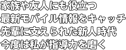 家族や友人にも役立つ最新モバイル情報をキャッチ 先輩に支えられた新人時代　今度は私が指導力を磨く