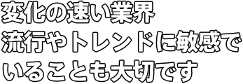 変化の速い業界 流行やトレンドに敏感でいることも大切です