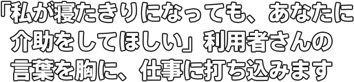 「私が寝たきりになっても、あなたに介助をしてほしい」 利用者さんの言葉を胸に、仕事に打ち込みます