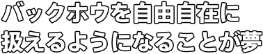 バックホウを自由自在に 扱えるようになることが夢