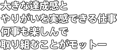 大きな達成感とやりがいを実感できる仕事 何事も楽しんで取り組むことがモットー