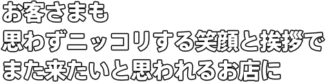 お客さまも思わずニッコリする笑顔と挨拶で また来たいと思われるお店に