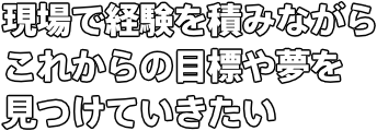 現場で経験を積みながら これからの目標や夢を見つけていきたい