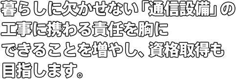 暮らしに欠かせない「通信設備」の工事に携わる責任を胸に できることを増やし、資格取得も目指します。