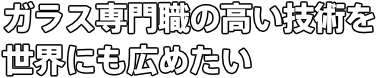 ガラス専門職の高い技術を 世界にも広めたい